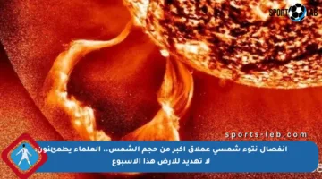 انفصال نتوء شمسي عملاق أكبر من حجم الشمس.. العلماء يطمئنون: لا تهديد للأرض هذا الأسبوع
